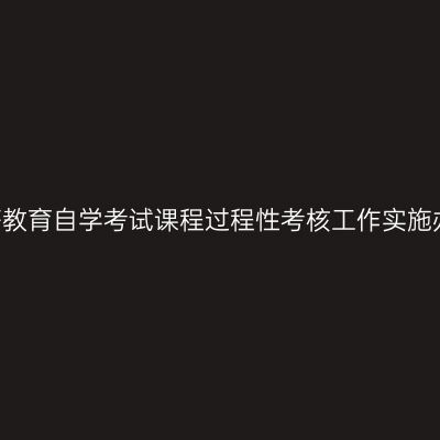 湖南省高等教育自学考试课程过程性考核工作实施办法(试行)