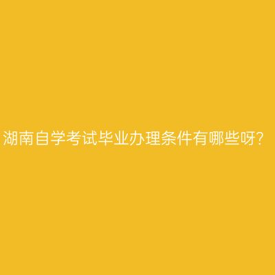 湖南自学考试毕业办理条件有哪些呀？
