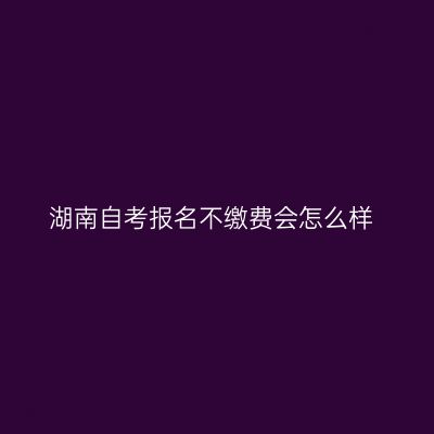 湖南自考报名不缴费会怎么样