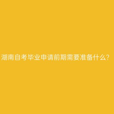 湖南自考毕业申请前期需要准备什么？