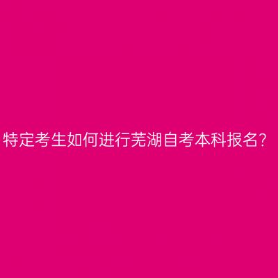 特定考生如何进行芜湖自考本科报名？