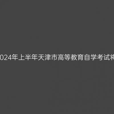 自学考试考前必读——2024年上半年天津市高等教育自学考试将于4月13日至14日举行