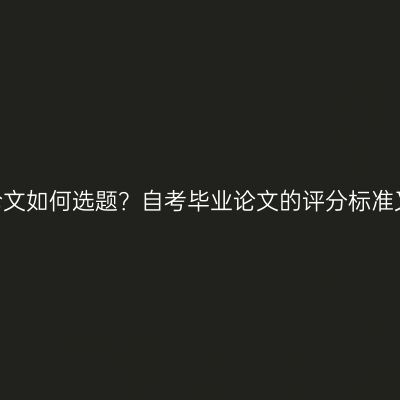 自考毕业论文如何选题？自考毕业论文的评分标准又是什么？
