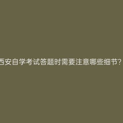 西安自学考试答题时需要注意哪些细节？