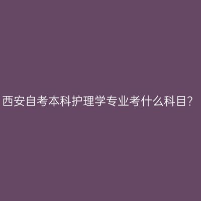 西安自考本科护理学专业考什么科目？