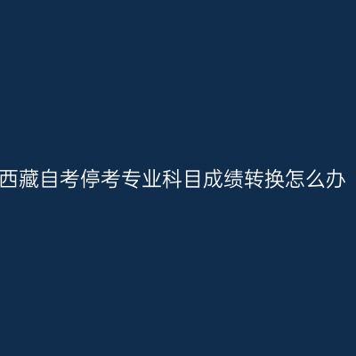 西藏自考停考专业科目成绩转换怎么办