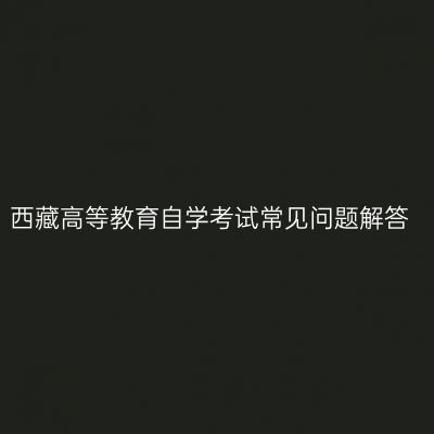 西藏高等教育自学考试常见问题解答
