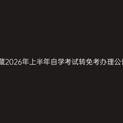 西藏2026年上半年自学考试转免考办理公告