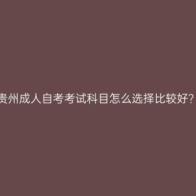 贵州成人自考考试科目怎么选择比较好？