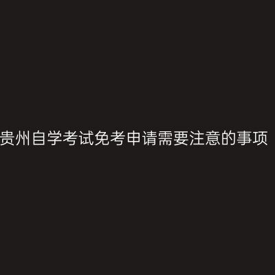 贵州自学考试免考申请需要注意的事项