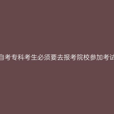 贵州自考专科考生必须要去报考院校参加考试吗?