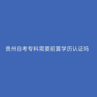贵州自考专科需要前置学历认证吗