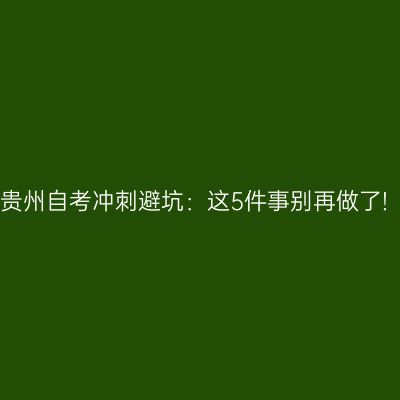 贵州自考冲刺避坑：这5件事别再做了!