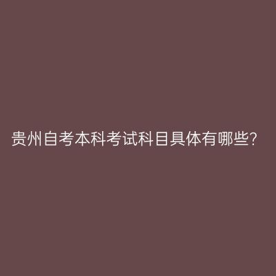 贵州自考本科考试科目具体有哪些?
