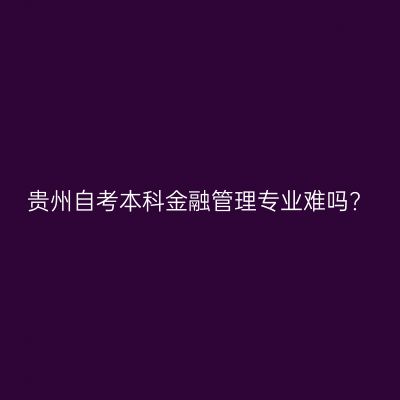 贵州自考本科金融管理专业难吗?