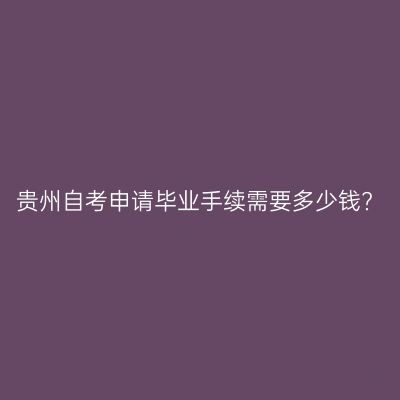贵州自考申请毕业手续需要多少钱?