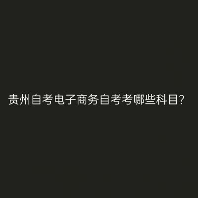 贵州自考电子商务自考考哪些科目？