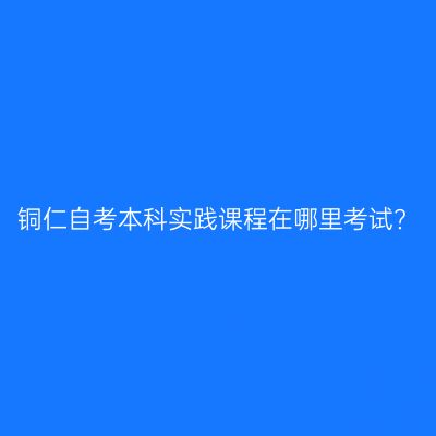 铜仁自考本科实践课程在哪里考试?