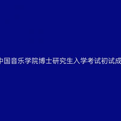 2016年中国音乐学院博士研究生入学考试初试成绩揭晓