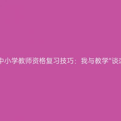 2017中小学教师资格复习技巧：我与教学“谈恋爱”
