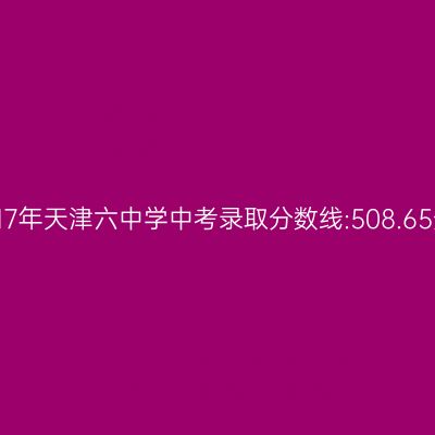 揭秘2017年天津六中中考录取分数线:508.65分