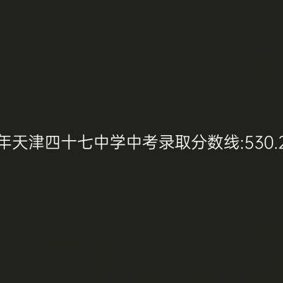 揭秘:2017年天津四十七中学中考分数线达530.23分