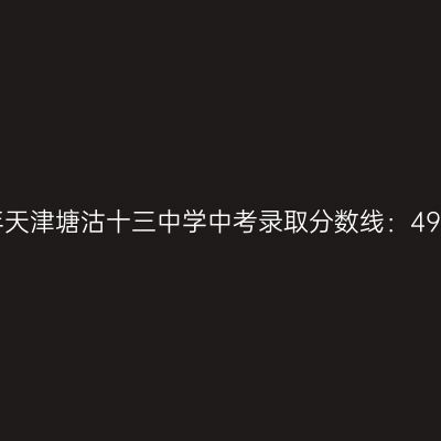 2017年天津塘沽十三中学中考录取分数线解读：496.8分是关键！
