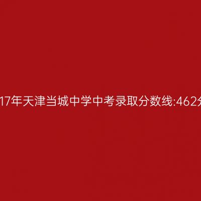 2017年天津当城中学中考分数线揭秘:462分