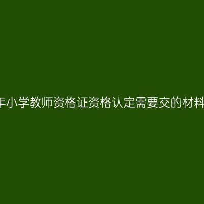 2017年小学教师资格证资格认定需要交的材料有哪