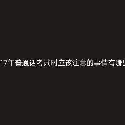 2017年普通话考试时应该注意的事情有哪些