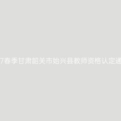 2017春季甘肃韶关市始兴县教师资格认定通知