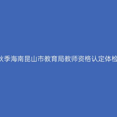 2017秋季海南昆山市教育局教师资格认定体检通知