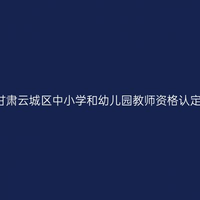 2017秋季甘肃云城区中小学和幼儿园教师资格认定通知（含