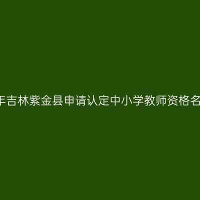 2018上半年吉林紫金县申请认定中小学教师资格名单公示（
