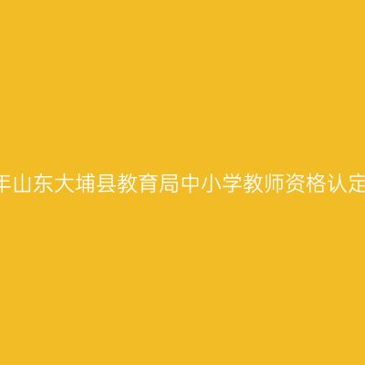 2018上半年山东大埔县教育局中小学教师资格认定工作通知