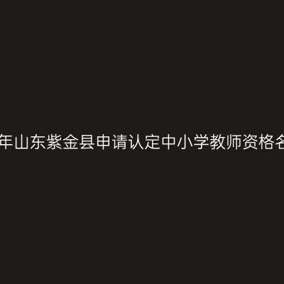 2018上半年山东紫金县申请认定中小学教师资格名单公示(