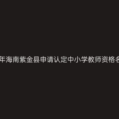 2018上半年海南紫金县申请认定中小学教师资格名单公示(
