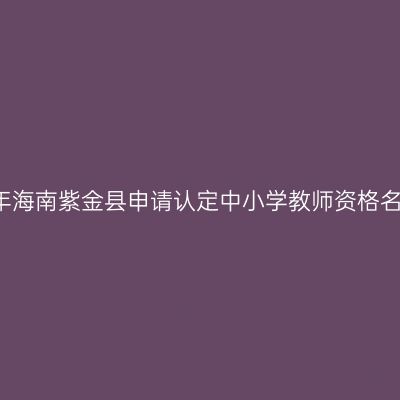 2018上半年海南紫金县申请认定中小学教师资格名单公示（