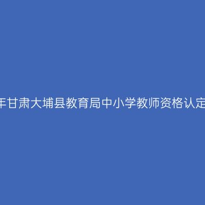 2018上半年甘肃大埔县教育局中小学教师资格认定工作通知