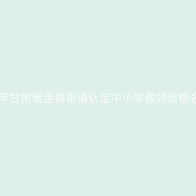 2018上半年甘肃紫金县申请认定中小学教师资格名单公示(