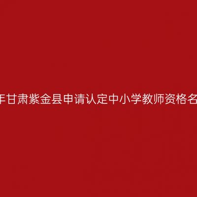 2018上半年甘肃紫金县申请认定中小学教师资格名单公示（