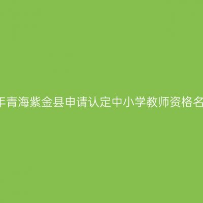 2018上半年青海紫金县申请认定中小学教师资格名单公示（