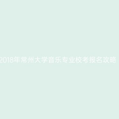 2018年常州大学音乐专业校考报名攻略
