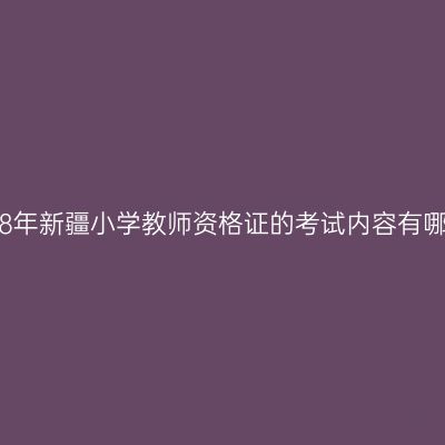 2018年新疆小学教师资格证的考试内容有哪些