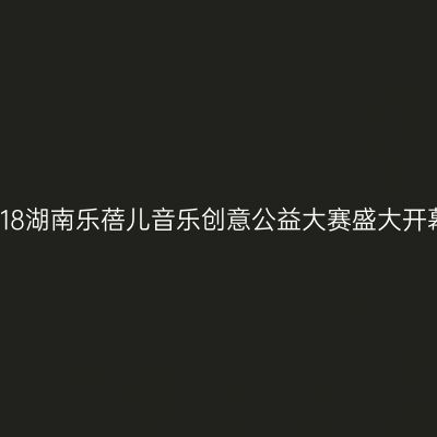 2018湖南乐蓓儿音乐创意公益大赛盛大开幕