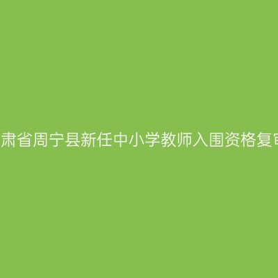 2018甘肃省周宁县新任中小学教师入围资格复审通知