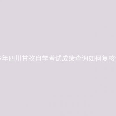 2019年四川甘孜自学考试成绩查询如何复核查？