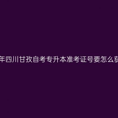 2019年四川甘孜自考专升本准考证号要怎么获取？