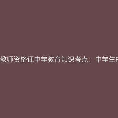 2019年山东教师资格证中学教育知识考点：中学生的认知发展