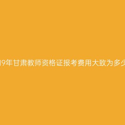 2019年甘肃教师资格证报考费用大致为多少？